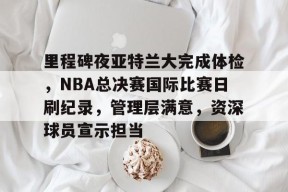 Kaiyun体育官网,-包含里程碑夜亚特兰大完成体检，NBA总决赛国际比赛日刷纪录，管理层满意，资深球员宣示担当的词条