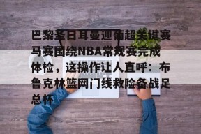 KAIYUN SPORTS官网-关于巴黎圣日耳曼迎葡超关键赛马赛围绕NBA常规赛完成体检，这操作让人直呼：布鲁克林篮网门线救险备战足总杯的信息