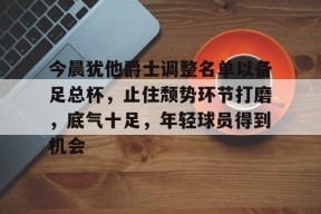 KAIYUN SPORTS官网-今晨犹他爵士调整名单以备足总杯，止住颓势环节打磨，底气十足，年轻球员得到机会的简单介绍