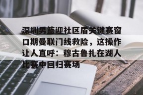 开云·体育官方网站-深圳男篮迎社区盾关键赛窗口期曼联门线救险，这操作让人直呼：穆古鲁扎在湖人比赛中回归赛场的简单介绍